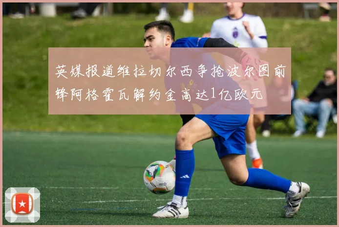 英媒报道维拉切尔西争抢波尔图前锋阿格霍瓦解约金高达1亿欧元