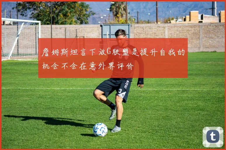 詹姆斯坦言下放G联盟是提升自我的机会不会在意外界评价