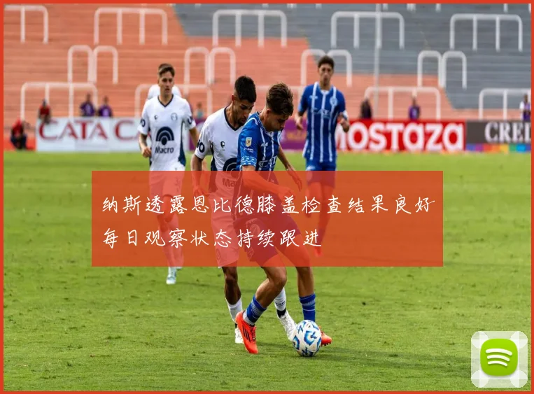 纳斯透露恩比德膝盖检查结果良好每日观察状态持续跟进