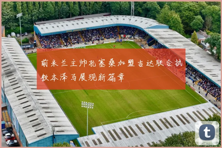 前米兰主帅孔塞桑加盟吉达联合执教本泽马展现新篇章