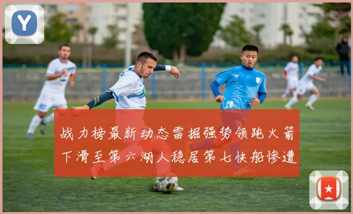 战力榜最新动态雷掘强势领跑火箭下滑至第六湖人稳居第七快船惨遭重创跌至二十七位
