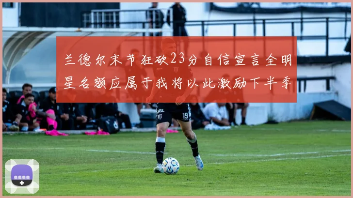兰德尔末节狂砍23分自信宣言全明星名额应属于我将以此激励下半季表现