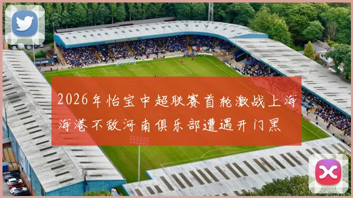 2026年怡宝中超联赛首轮激战上海海港不敌河南俱乐部遭遇开门黑
