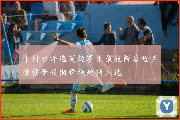 乔科尔评选英超赛季最佳阵容哈兰德福登领衔锋线赖斯入选