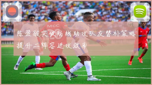陈盈骏突破防线助攻队友替补策略提升二阵容进攻效率
