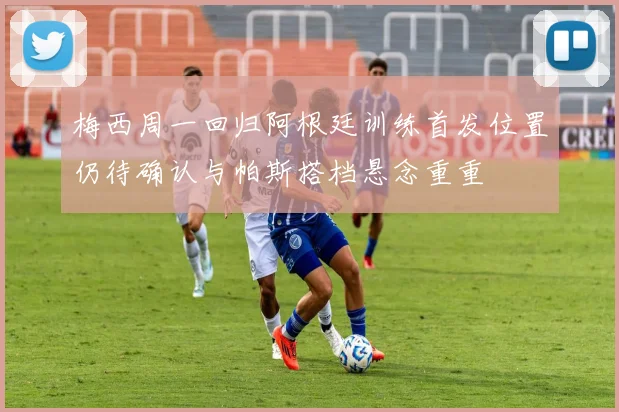 梅西周一回归阿根廷训练首发位置仍待确认与帕斯搭档悬念重重