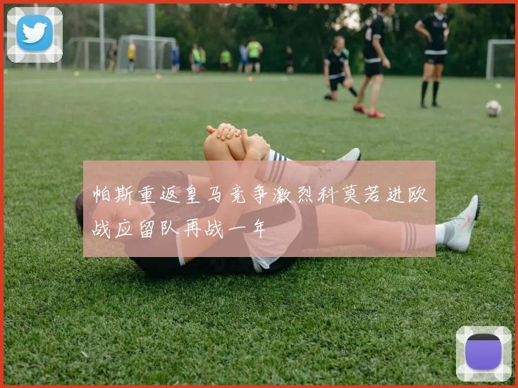帕斯重返皇马竞争激烈科莫若进欧战应留队再战一年
