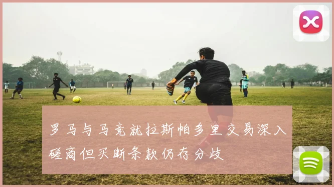 罗马与马竞就拉斯帕多里交易深入磋商但买断条款仍存分歧