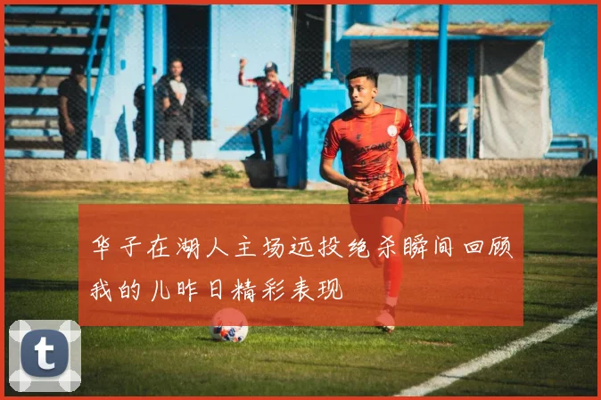 华子在湖人主场远投绝杀瞬间回顾我的儿昨日精彩表现