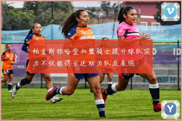 帕金斯称哈登加盟骑士提升球队实力不仅能得分还助力队友表现