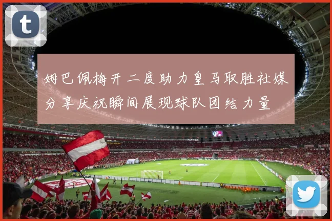姆巴佩梅开二度助力皇马取胜社媒分享庆祝瞬间展现球队团结力量